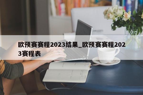 欧预赛赛程2023结果_欧预赛赛程2023赛程表