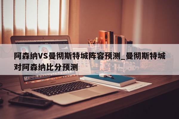 阿森纳VS曼彻斯特城阵容预测_曼彻斯特城对阿森纳比分预测