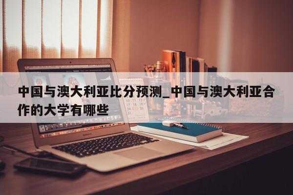 中国与澳大利亚比分预测_中国与澳大利亚合作的大学有哪些