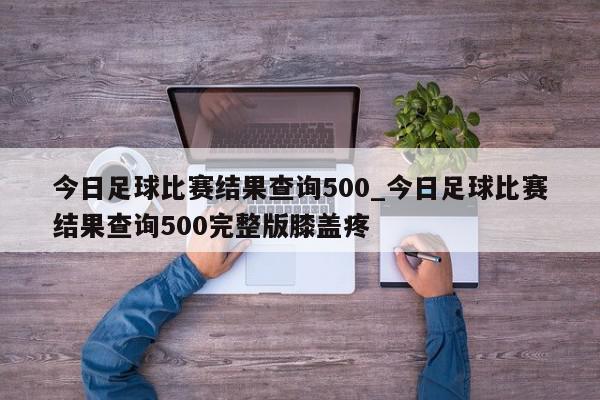 今日足球比赛结果查询500_今日足球比赛结果查询500完整版膝盖疼