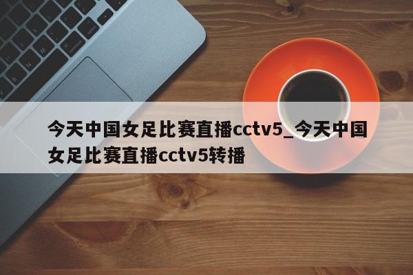 今天中国女足比赛直播cctv5_今天中国女足比赛直播cctv5转播