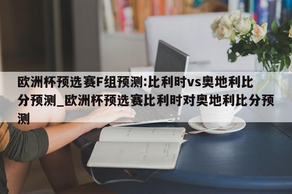 欧洲杯预选赛F组预测:比利时vs奥地利比分预测_欧洲杯预选赛比利时对奥地利比分预测