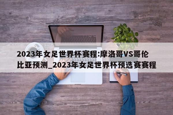 2023年女足世界杯赛程:摩洛哥VS哥伦比亚预测_2023年女足世界杯预选赛赛程