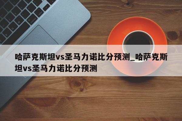 哈萨克斯坦vs圣马力诺比分预测_哈萨克斯坦vs圣马力诺比分预测