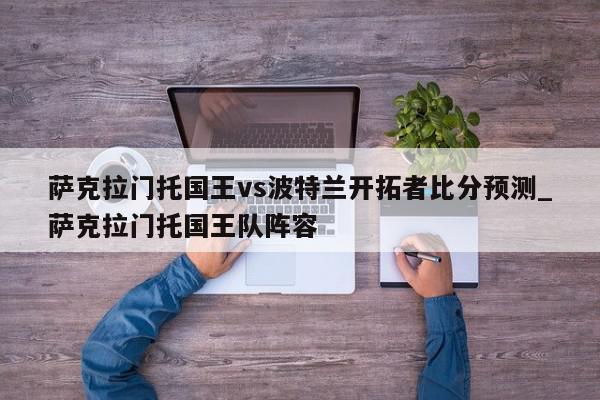 萨克拉门托国王vs波特兰开拓者比分预测_萨克拉门托国王队阵容