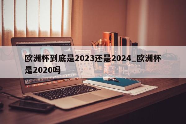 欧洲杯到底是2023还是2024_欧洲杯是2020吗