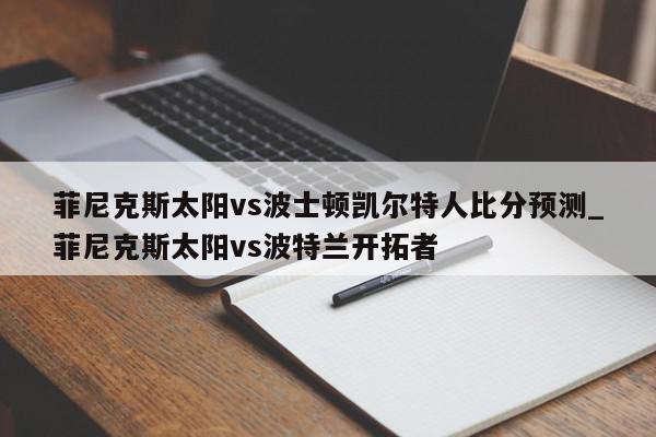 菲尼克斯太阳vs波士顿凯尔特人比分预测_菲尼克斯太阳vs波特兰开拓者