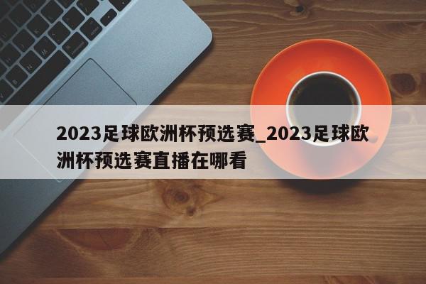 2023足球欧洲杯预选赛_2023足球欧洲杯预选赛直播在哪看