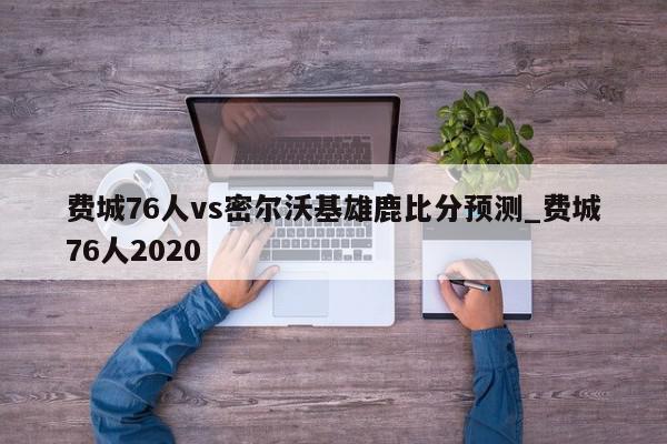 费城76人vs密尔沃基雄鹿比分预测_费城76人2020