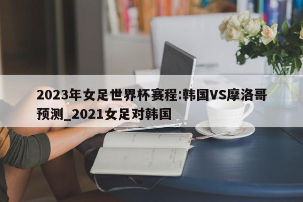 2023年女足世界杯赛程:韩国VS摩洛哥预测_2021女足对韩国