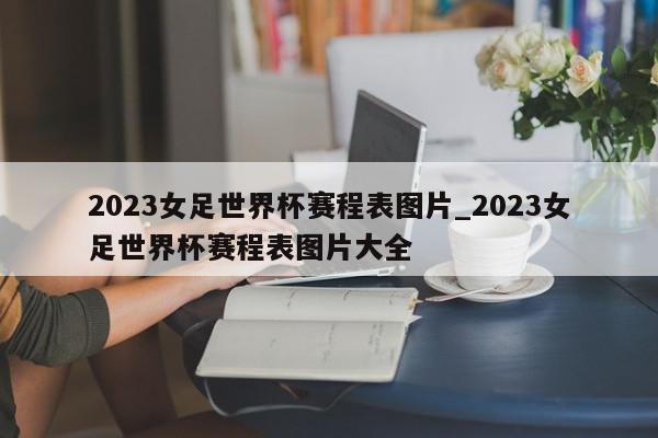 2023女足世界杯赛程表图片_2023女足世界杯赛程表图片大全