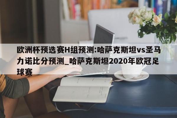 欧洲杯预选赛H组预测:哈萨克斯坦vs圣马力诺比分预测_哈萨克斯坦2020年欧冠足球赛