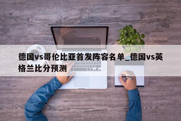 德国vs哥伦比亚首发阵容名单_德国vs英格兰比分预测