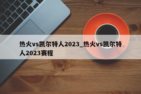 热火vs凯尔特人2023_热火vs凯尔特人2023赛程