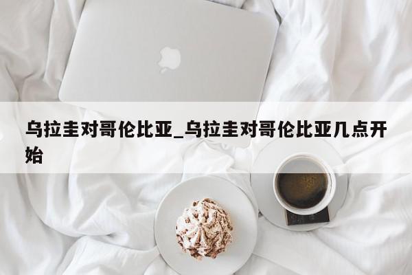 乌拉圭对哥伦比亚_乌拉圭对哥伦比亚几点开始