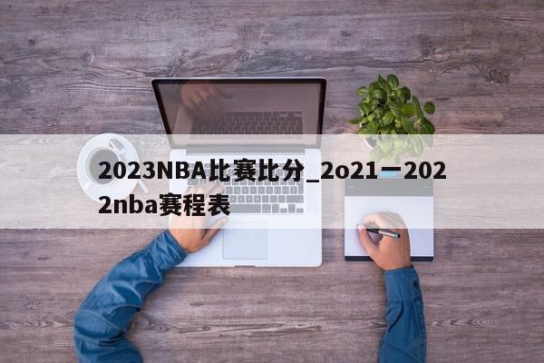 2023NBA比赛比分_2o21一2022nba赛程表