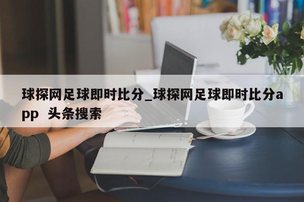 球探网足球即时比分_球探网足球即时比分app  头条搜索