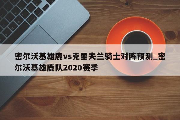 密尔沃基雄鹿vs克里夫兰骑士对阵预测_密尔沃基雄鹿队2020赛季