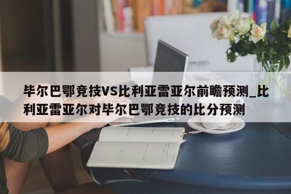 毕尔巴鄂竞技VS比利亚雷亚尔前瞻预测_比利亚雷亚尔对毕尔巴鄂竞技的比分预测