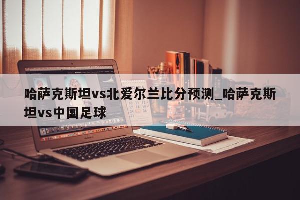 哈萨克斯坦vs北爱尔兰比分预测_哈萨克斯坦vs中国足球