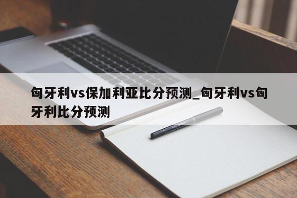 匈牙利vs保加利亚比分预测_匈牙利vs匈牙利比分预测