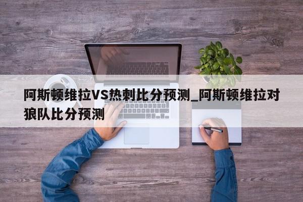 阿斯顿维拉VS热刺比分预测_阿斯顿维拉对狼队比分预测