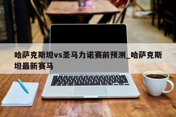 哈萨克斯坦vs圣马力诺赛前预测_哈萨克斯坦最新赛马