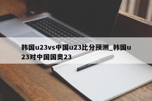 韩国u23vs中国u23比分预测_韩国u23对中国国奥23