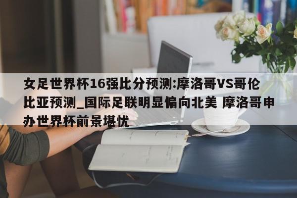 女足世界杯16强比分预测:摩洛哥VS哥伦比亚预测_国际足联明显偏向北美 摩洛哥申办世界杯前景堪忧