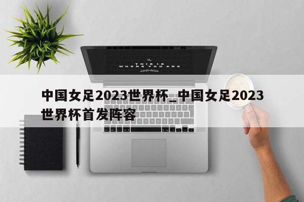 中国女足2023世界杯_中国女足2023世界杯首发阵容