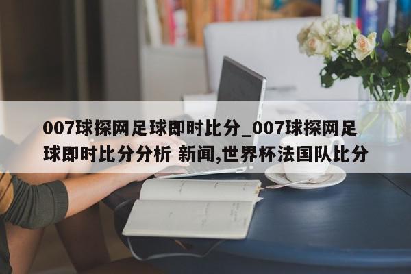 007球探网足球即时比分_007球探网足球即时比分分析 新闻,世界杯法国队比分