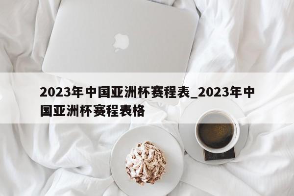 2023年中国亚洲杯赛程表_2023年中国亚洲杯赛程表格