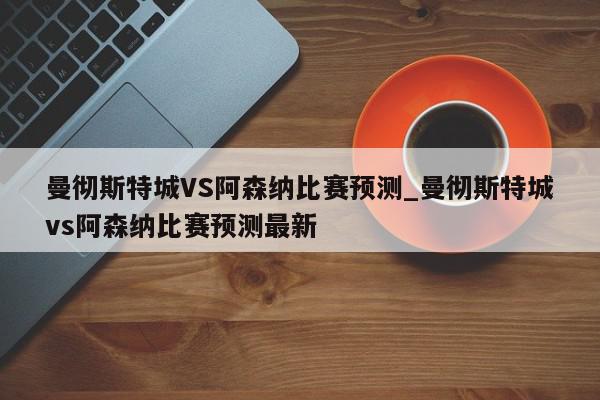 曼彻斯特城VS阿森纳比赛预测_曼彻斯特城vs阿森纳比赛预测最新