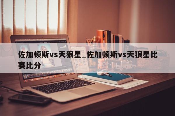 佐加顿斯vs天狼星_佐加顿斯vs天狼星比赛比分