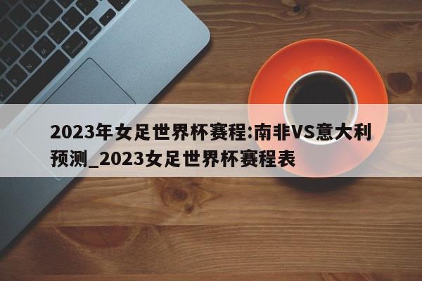 2023年女足世界杯赛程:南非VS意大利预测_2023女足世界杯赛程表