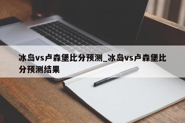 冰岛vs卢森堡比分预测_冰岛vs卢森堡比分预测结果