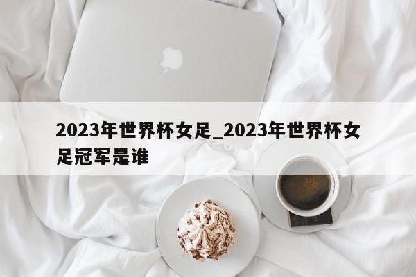 2023年世界杯女足_2023年世界杯女足冠军是谁