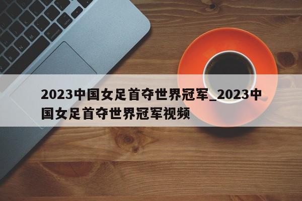 2023中国女足首夺世界冠军_2023中国女足首夺世界冠军视频