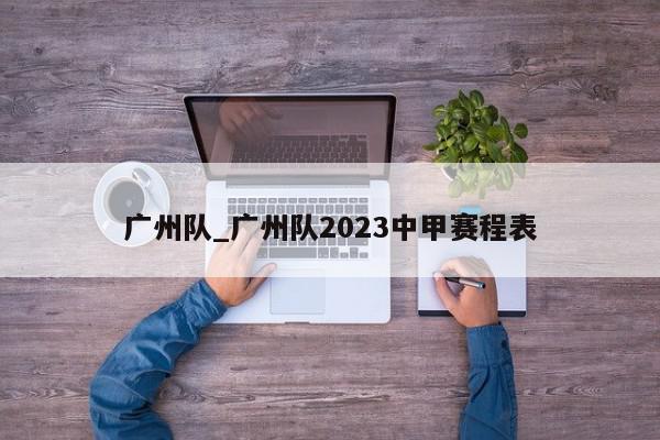 广州队_广州队2023中甲赛程表