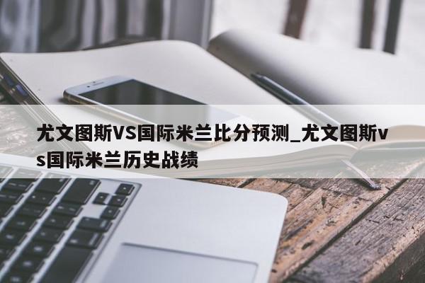 尤文图斯VS国际米兰比分预测_尤文图斯vs国际米兰历史战绩