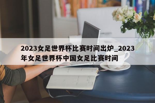 2023女足世界杯比赛时间出炉_2023年女足世界杯中国女足比赛时间