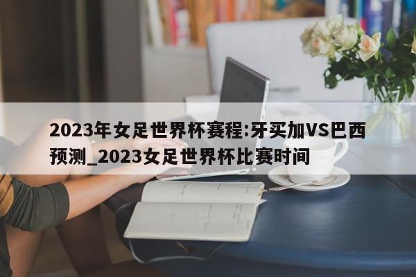 2023年女足世界杯赛程:牙买加VS巴西预测_2023女足世界杯比赛时间