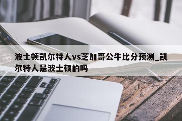 波士顿凯尔特人vs芝加哥公牛比分预测_凯尔特人是波士顿的吗