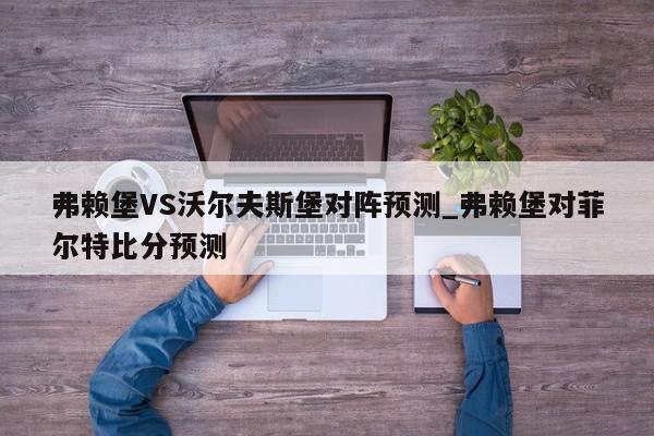 弗赖堡VS沃尔夫斯堡对阵预测_弗赖堡对菲尔特比分预测