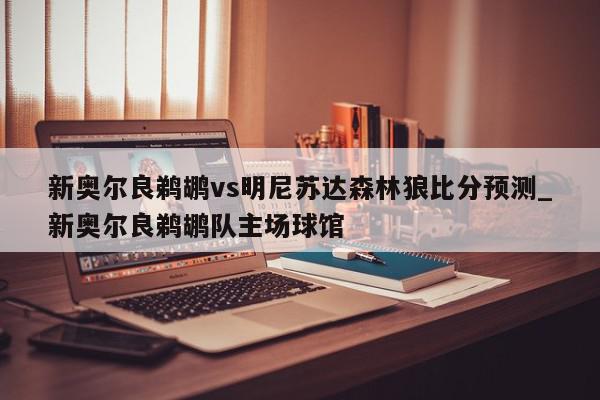 新奥尔良鹈鹕vs明尼苏达森林狼比分预测_新奥尔良鹈鹕队主场球馆