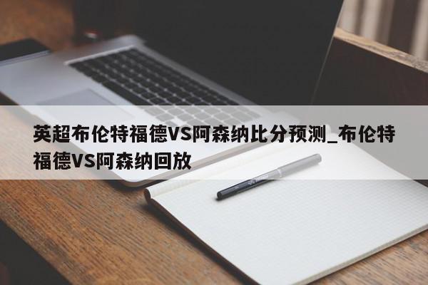 英超布伦特福德VS阿森纳比分预测_布伦特福德VS阿森纳回放