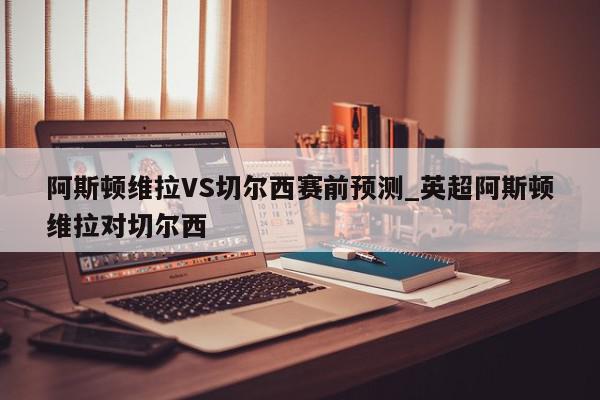 阿斯顿维拉VS切尔西赛前预测_英超阿斯顿维拉对切尔西