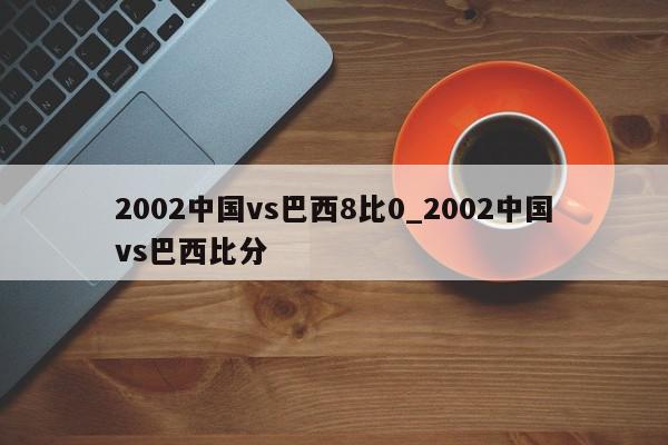 2002中国vs巴西8比0_2002中国vs巴西比分