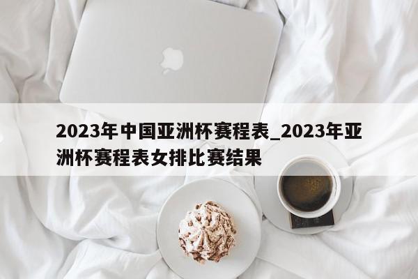 2023年中国亚洲杯赛程表_2023年亚洲杯赛程表女排比赛结果