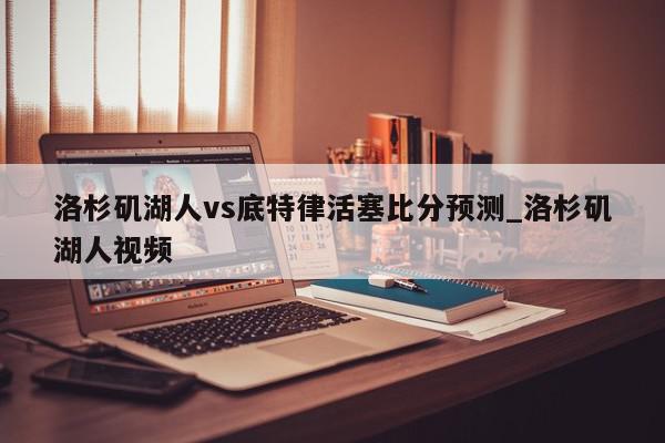 洛杉矶湖人vs底特律活塞比分预测_洛杉矶湖人视频